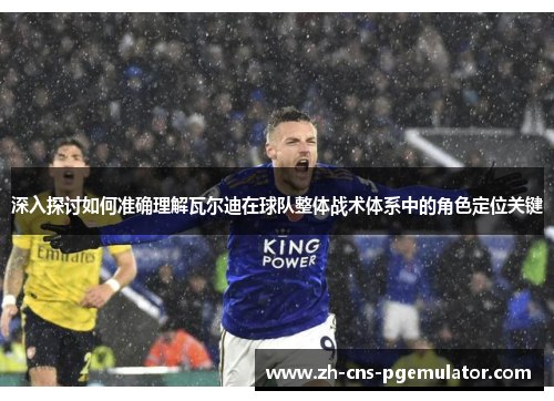 深入探讨如何准确理解瓦尔迪在球队整体战术体系中的角色定位关键 深入探讨如何准确理解瓦尔迪在球队整体战术体系中的角色定位关键