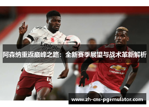 阿森纳重返巅峰之路:全新赛季展望与战术革新解析 阿森纳重返巅峰之路:全新赛季展望与战术革新解析