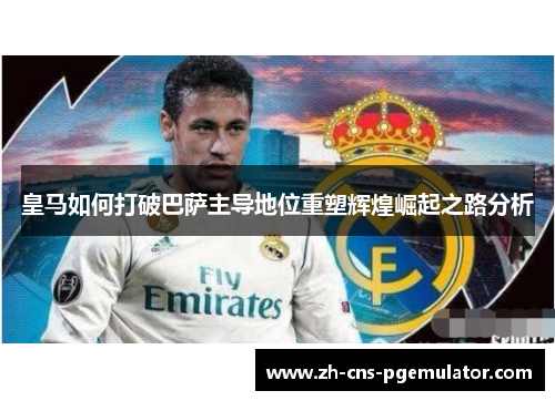 皇马如何打破巴萨主导地位重塑辉煌崛起之路分析 皇马如何打破巴萨主导地位重塑辉煌崛起之路分析